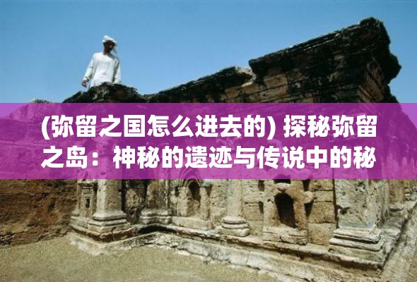 (弥留之国怎么进去的) 探秘弥留之岛：神秘的遗迹与传说中的秘密，寻觅消失的文明之谜