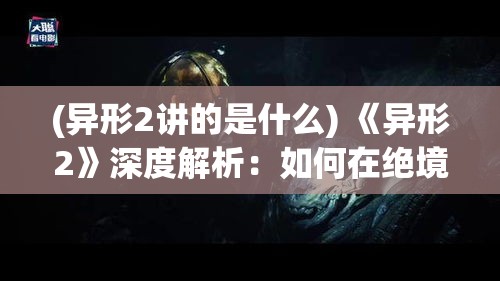 (异形2讲的是什么) 《异形2》深度解析：如何在绝境中求生，揭秘里普利的逃生策略与生存智慧