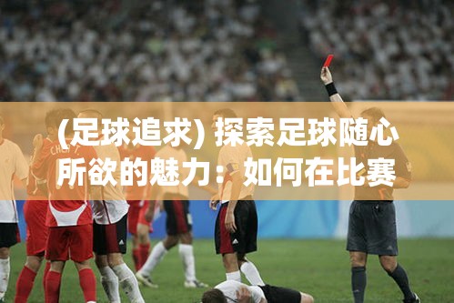 (足球追求) 探索足球随心所欲的魅力：如何在比赛中恰到好处地释放个性，成就任性足球风采