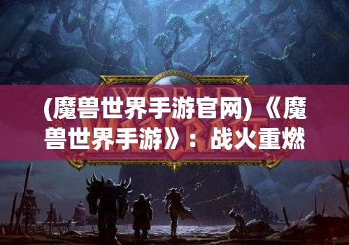 (魔兽世界手游官网) 《魔兽世界手游》：战火重燃，全新冒险即刻开始！探索艾泽拉斯，挑战无尽副本，全面还原经典传奇！