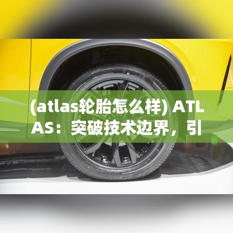 (atlas轮胎怎么样) ATLAS：突破技术边界，引领全球科技革新之旅"【探索篇】